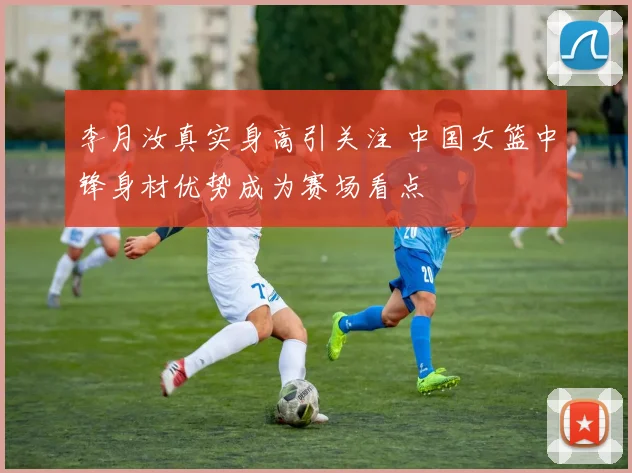 李月汝真实身高引关注 中国女篮中锋身材优势成为赛场看点