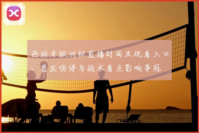 西班牙欧洲杯直播时间及观看入口，首发伤停与战术看点影响争冠