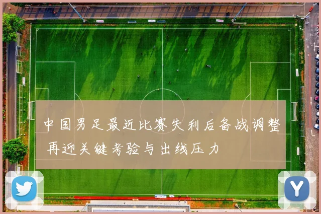 中国男足最近比赛失利后备战调整 再迎关键考验与出线压力