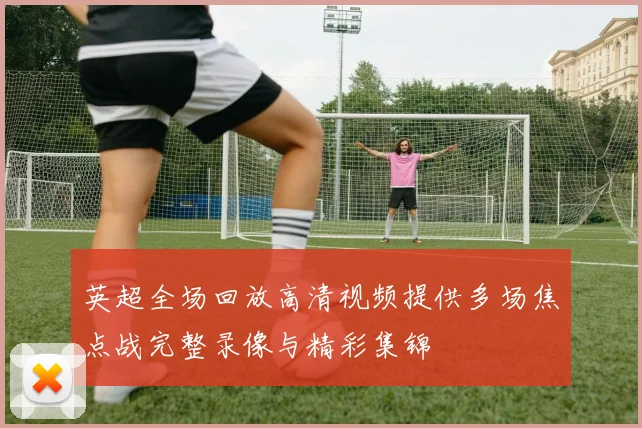 英超全场回放高清视频提供多场焦点战完整录像与精彩集锦