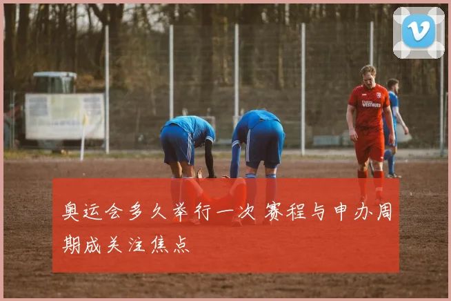 奥运会多久举行一次 赛程与申办周期成关注焦点