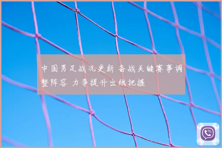 中国男足战况更新 备战关键赛事调整阵容 力争提升出线把握