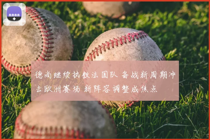 德尚继续执教法国队 备战新周期冲击欧洲赛场 新阵容调整成焦点