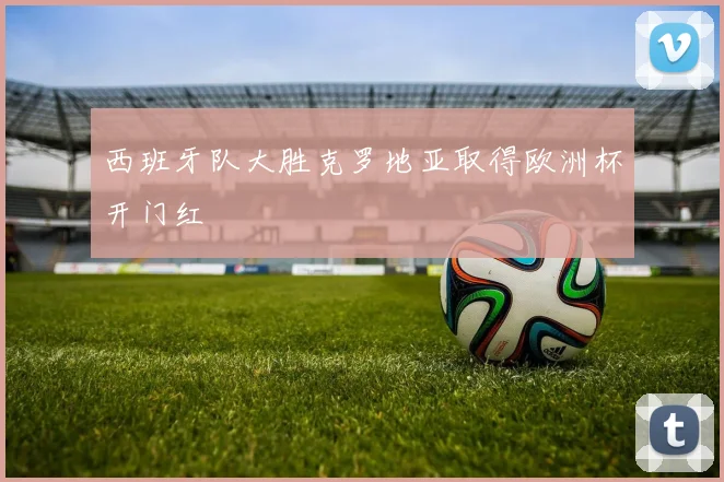 西班牙队大胜克罗地亚取得欧洲杯开门红