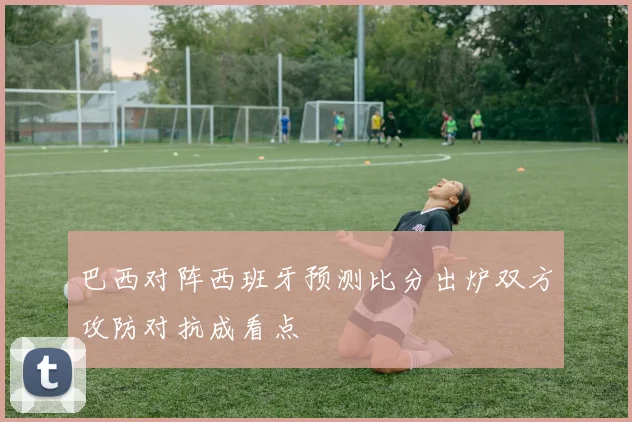 巴西对阵西班牙预测比分出炉双方攻防对抗成看点