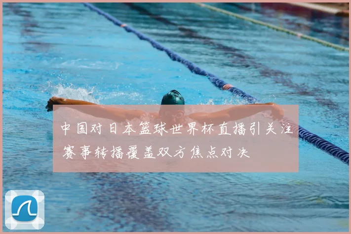 中国对日本篮球世界杯直播引关注 赛事转播覆盖双方焦点对决