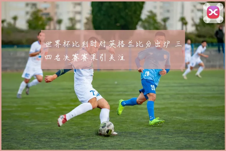 世界杯比利时对英格兰比分出炉 三四名决赛赛果引关注