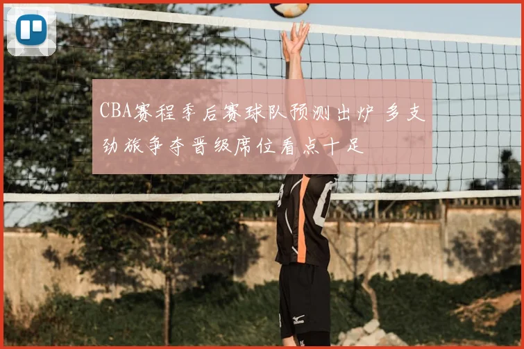 CBA赛程季后赛球队预测出炉 多支劲旅争夺晋级席位看点十足