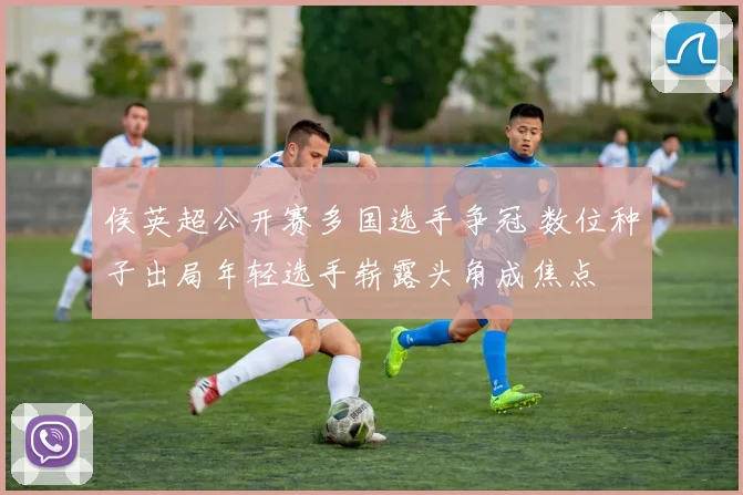 侯英超公开赛多国选手争冠 数位种子出局年轻选手崭露头角成焦点