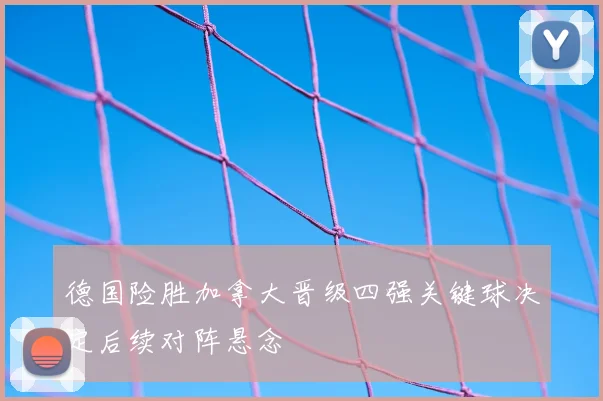 德国险胜加拿大晋级四强关键球决定后续对阵悬念