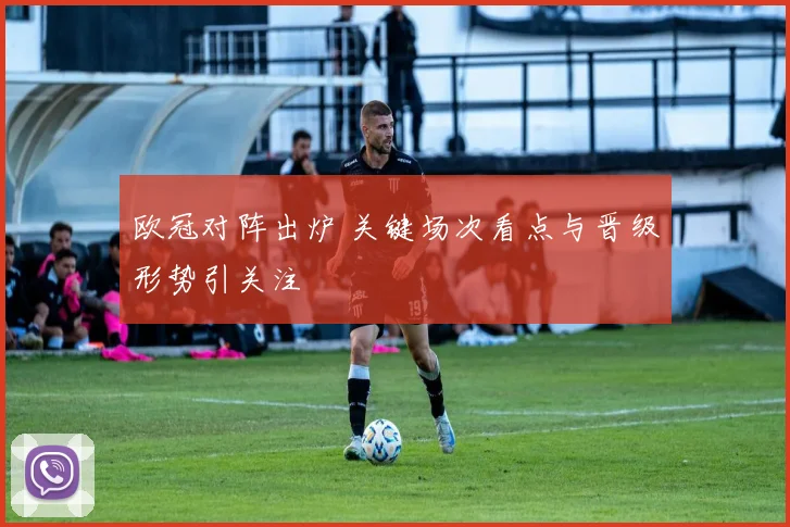 欧冠对阵出炉 关键场次看点与晋级形势引关注