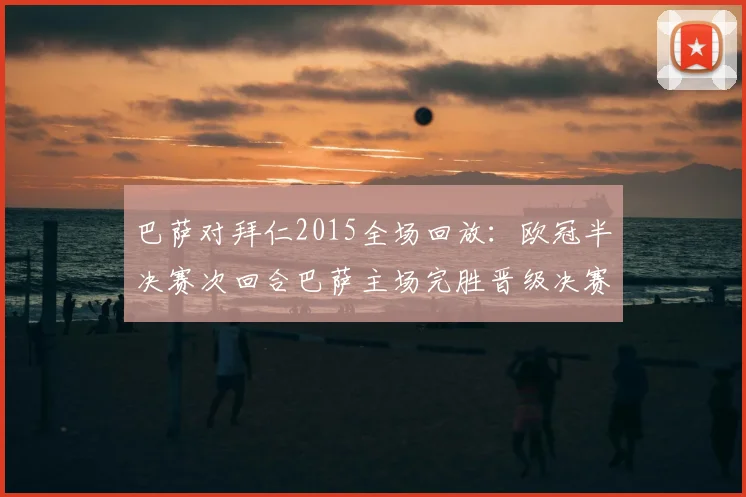 巴萨对拜仁2015全场回放:欧冠半决赛次回合巴萨主场完胜晋级决赛