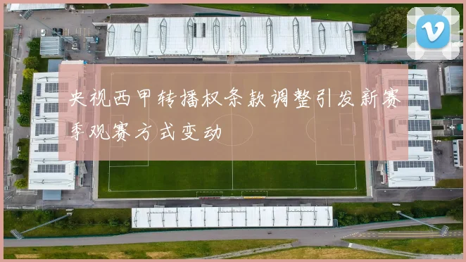央视西甲转播权条款调整引发新赛季观赛方式变动