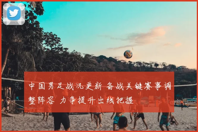 中国男足战况更新 备战关键赛事调整阵容 力争提升出线把握