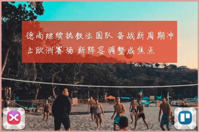 德尚继续执教法国队 备战新周期冲击欧洲赛场 新阵容调整成焦点