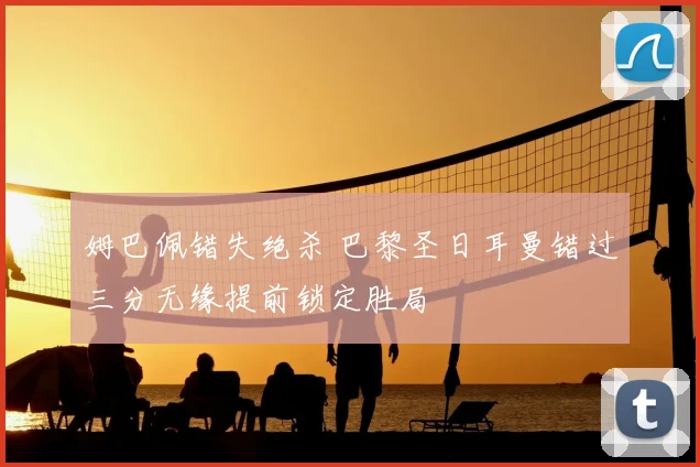 姆巴佩错失绝杀 巴黎圣日耳曼错过三分无缘提前锁定胜局