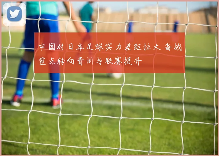 中国对日本足球实力差距拉大 备战重点转向青训与联赛提升