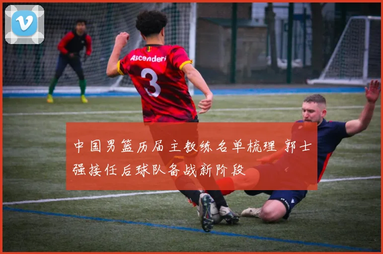 中国男篮历届主教练名单梳理 郭士强接任后球队备战新阶段