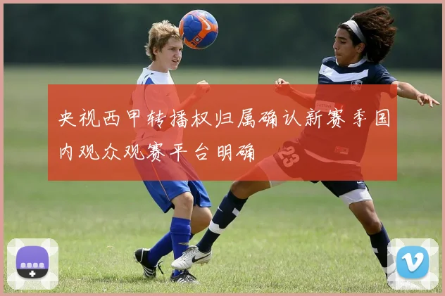 央视西甲转播权归属确认新赛季国内观众观赛平台明确