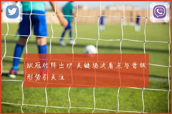 欧冠对阵出炉 关键场次看点与晋级形势引关注