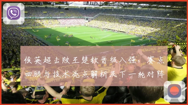 侯英超击败王楚钦晋级八强，赛点回顾与技术亮点解析及下一轮对阵展望