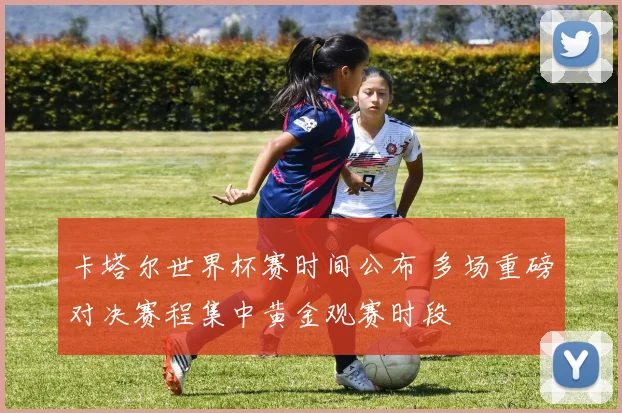 卡塔尔世界杯赛时间公布 多场重磅对决赛程集中黄金观赛时段