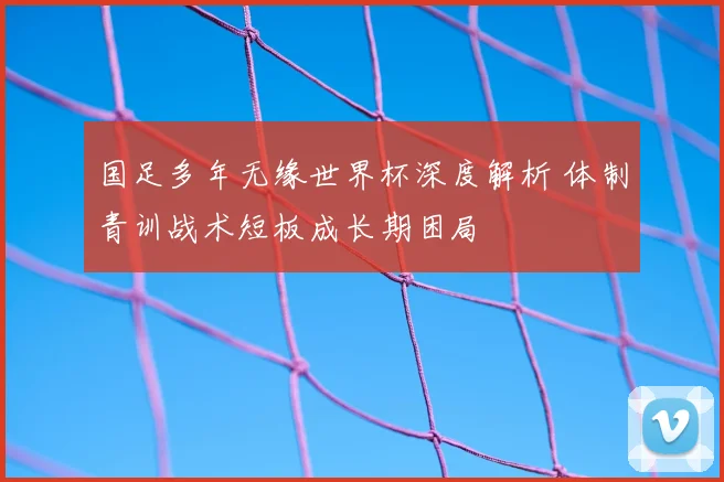 国足多年无缘世界杯深度解析 体制青训战术短板成长期困局