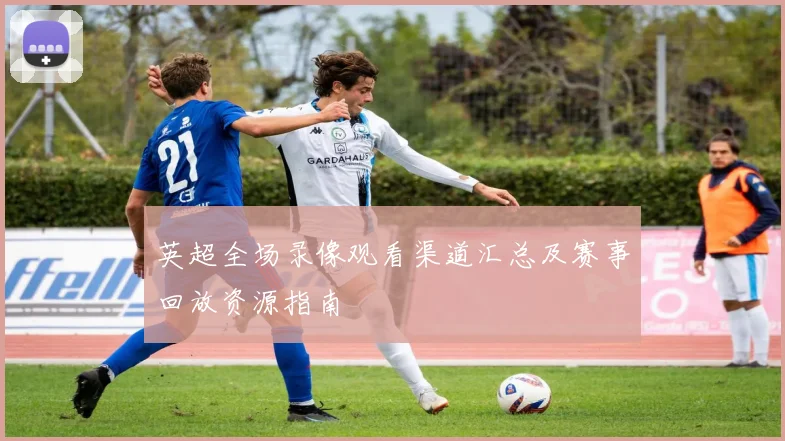 英超全场录像观看渠道汇总及赛事回放资源指南