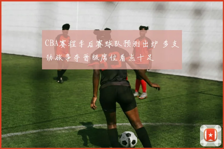 CBA赛程季后赛球队预测出炉 多支劲旅争夺晋级席位看点十足