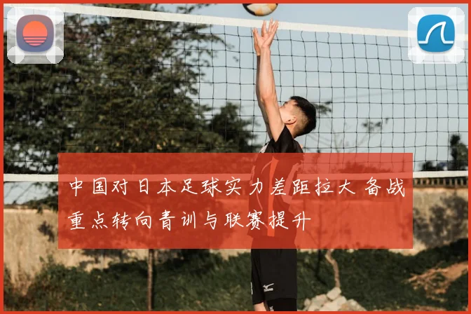 中国对日本足球实力差距拉大 备战重点转向青训与联赛提升