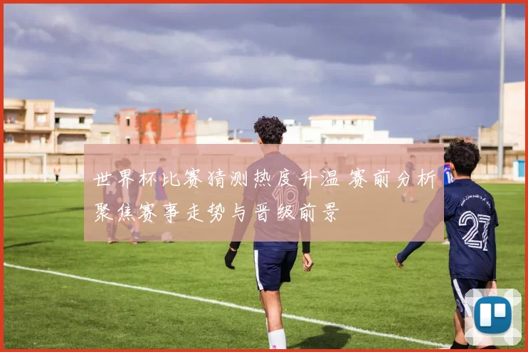 世界杯比赛猜测热度升温 赛前分析聚焦赛事走势与晋级前景